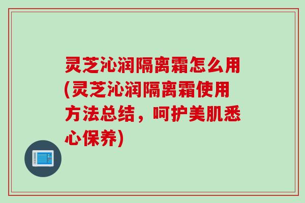 灵芝沁润隔离霜怎么用(灵芝沁润隔离霜使用方法总结，呵护美肌悉心保养)