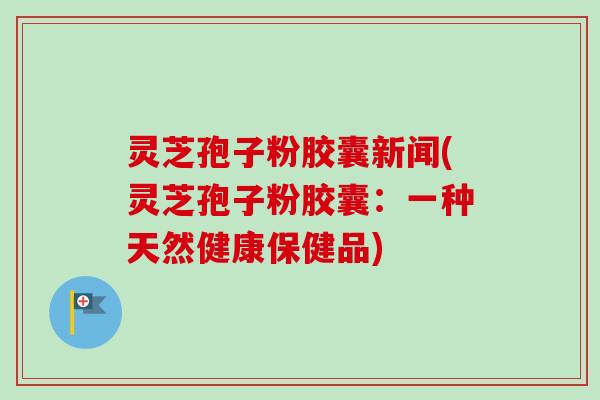 灵芝孢子粉胶囊新闻(灵芝孢子粉胶囊：一种天然健康保健品)