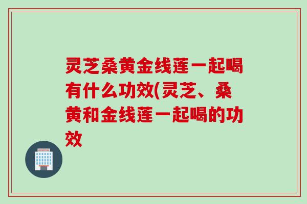 灵芝桑黄金线莲一起喝有什么功效(灵芝、桑黄和金线莲一起喝的功效 灵芝桑黄金线莲一起喝有什么功效(灵芝、桑黄和金线莲一起喝的功效