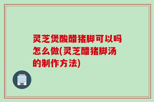 灵芝煲酸醋猪脚可以吗怎么做(灵芝醋猪脚汤的制作方法) 灵芝煲酸醋猪脚可以吗怎么做(灵芝醋猪脚汤的制作方法)