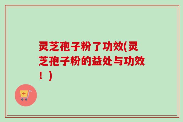 灵芝孢子粉了功效(灵芝孢子粉的益处与功效！)