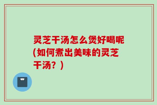 灵芝干汤怎么煲好喝呢(如何煮出美味的灵芝干汤？)