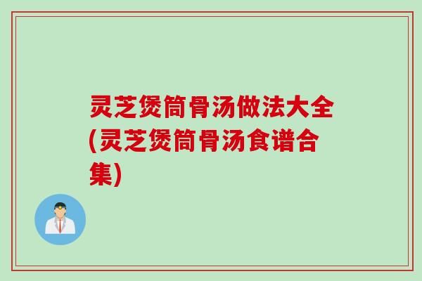 灵芝煲筒骨汤做法大全(灵芝煲筒骨汤食谱合集)