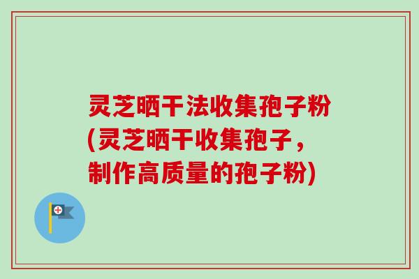灵芝晒干法收集孢子粉(灵芝晒干收集孢子，制作高质量的孢子粉)