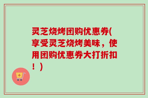 灵芝烧烤团购优惠券(享受灵芝烧烤美味，使用团购优惠券大打折扣！)