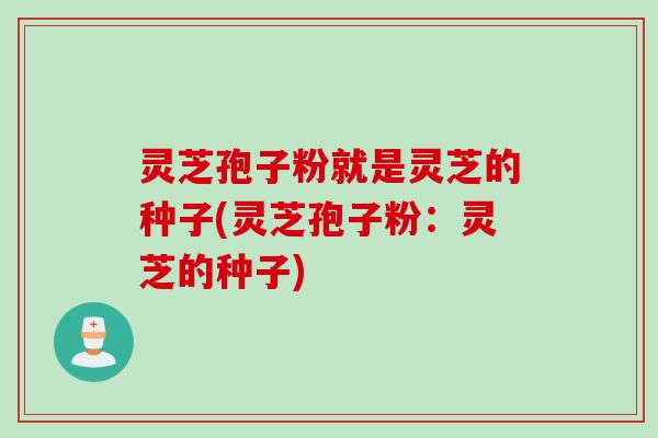 灵芝孢子粉就是灵芝的种子(灵芝孢子粉：灵芝的种子)