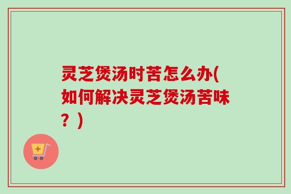 灵芝煲汤时苦怎么办(如何解决灵芝煲汤苦味？)