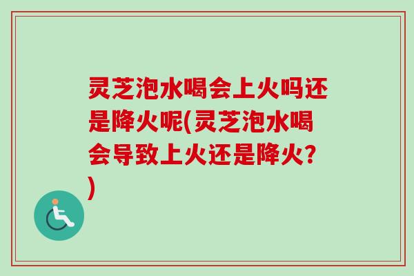 灵芝泡水喝会上火吗还是降火呢(灵芝泡水喝会导致上火还是降火？)