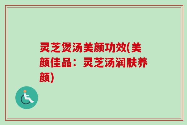 灵芝煲汤美颜功效(美颜佳品：灵芝汤润肤养颜)