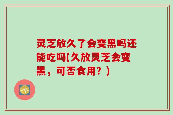 灵芝放久了会变黑吗还能吃吗(久放灵芝会变黑，可否食用？)