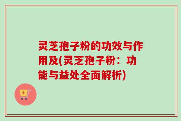 灵芝孢子粉的功效与作用及(灵芝孢子粉：功能与益处全面解析)