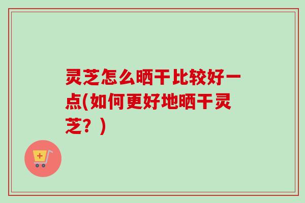 灵芝怎么晒干比较好一点(如何更好地晒干灵芝？)