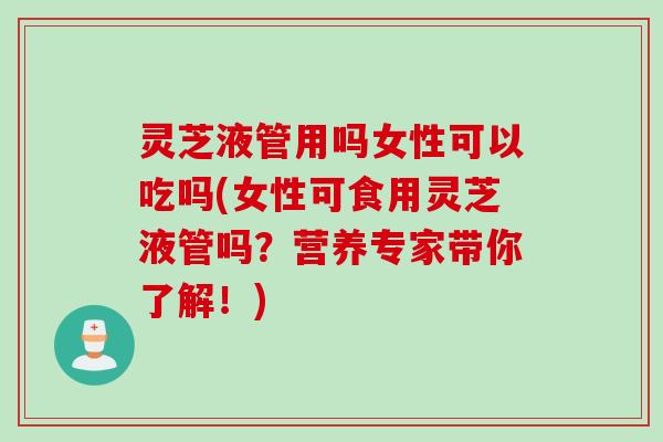 灵芝液管用吗女性可以吃吗(女性可食用灵芝液管吗？营养专家带你了解！)
