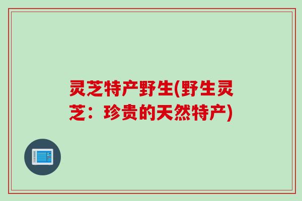 灵芝特产野生(野生灵芝：珍贵的天然特产)
