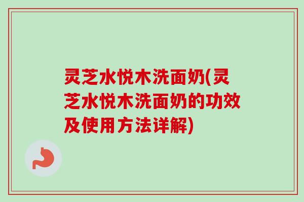 灵芝水悦木洗面奶(灵芝水悦木洗面奶的功效及使用方法详解)