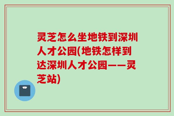 灵芝怎么坐地铁到深圳人才公园(地铁怎样到达深圳人才公园——灵芝站)