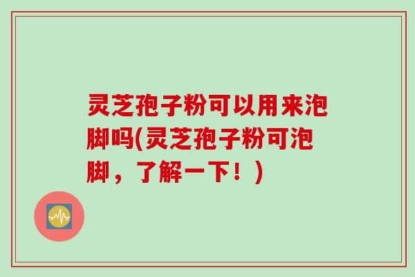 灵芝孢子粉可以用来泡脚吗(灵芝孢子粉可泡脚，了解一下！)