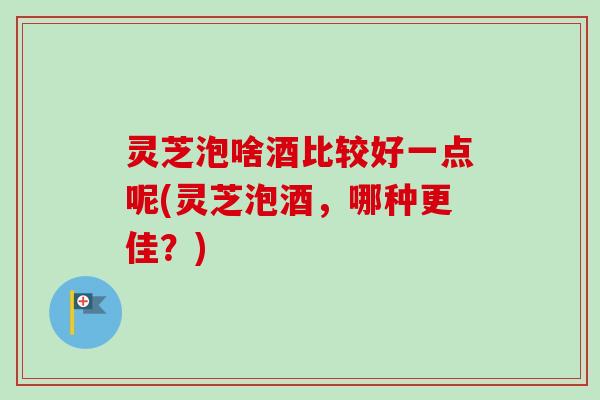 灵芝泡啥酒比较好一点呢(灵芝泡酒，哪种更佳？)