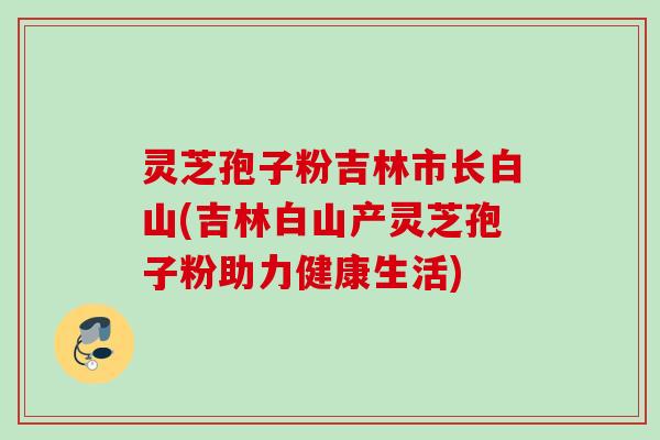 灵芝孢子粉吉林市长白山(吉林白山产灵芝孢子粉助力健康生活)