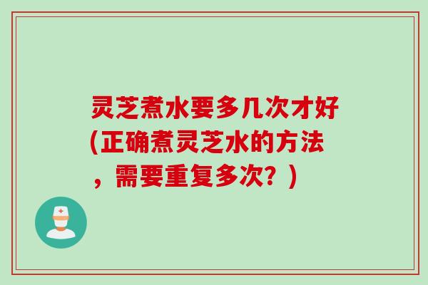 灵芝煮水要多几次才好(正确煮灵芝水的方法，需要重复多次？)