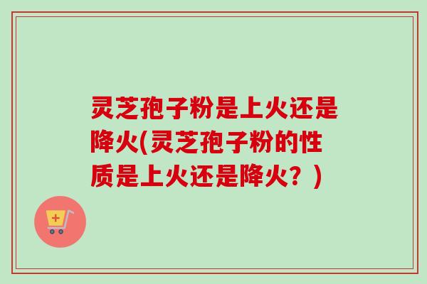 灵芝孢子粉是上火还是降火(灵芝孢子粉的性质是上火还是降火？)