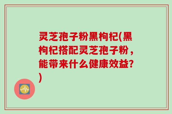 灵芝孢子粉黑枸杞(黑枸杞搭配灵芝孢子粉，能带来什么健康效益？)