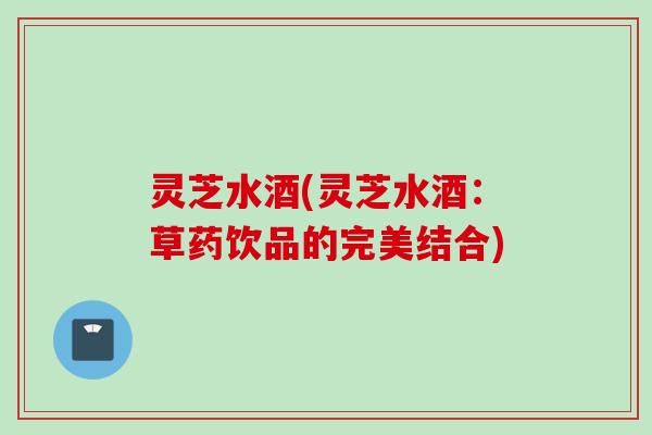 灵芝水酒(灵芝水酒：草药饮品的完美结合)