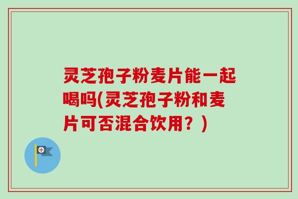 灵芝孢子粉麦片能一起喝吗(灵芝孢子粉和麦片可否混合饮用？)