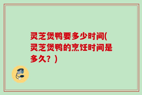 灵芝煲鸭要多少时间(灵芝煲鸭的烹饪时间是多久?) 灵芝煲鸭要多少时间(灵芝煲鸭的烹饪时间是多久?)