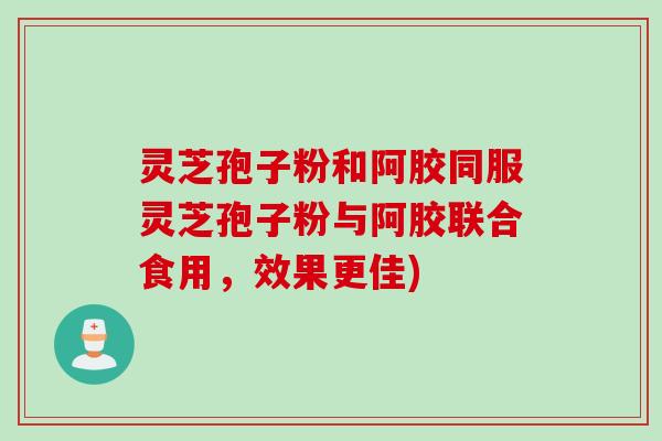 灵芝孢子粉和阿胶同服灵芝孢子粉与阿胶联合食用，效果更佳)