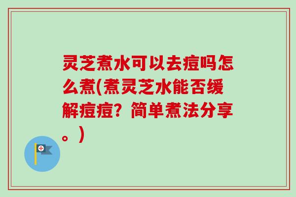 灵芝煮水可以去痘吗怎么煮(煮灵芝水能否缓解痘痘?简单煮法分享。) 灵芝煮水可以去痘吗怎么煮(煮灵芝水能否缓解痘痘?简单煮法分享。)
