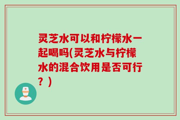 灵芝水可以和柠檬水一起喝吗(灵芝水与柠檬水的混合饮用是否可行？)