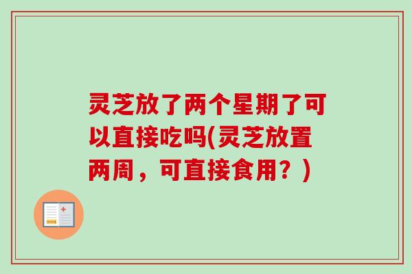 灵芝放了两个星期了可以直接吃吗(灵芝放置两周，可直接食用？)