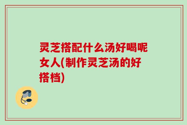 灵芝搭配什么汤好喝呢女人(制作灵芝汤的好搭档)