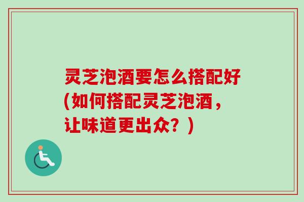 灵芝泡酒要怎么搭配好(如何搭配灵芝泡酒，让味道更出众？)