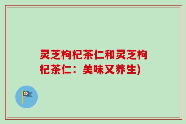 灵芝枸杞茶仁和灵芝枸杞茶仁：美味又养生)