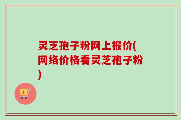 灵芝孢子粉网上报价(网络价格看灵芝孢子粉) 灵芝孢子粉网上报价(网络价格看灵芝孢子粉)