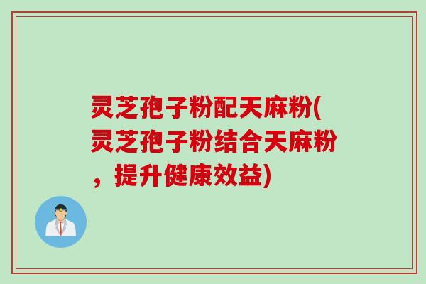 灵芝孢子粉配天麻粉(灵芝孢子粉结合天麻粉，提升健康效益)