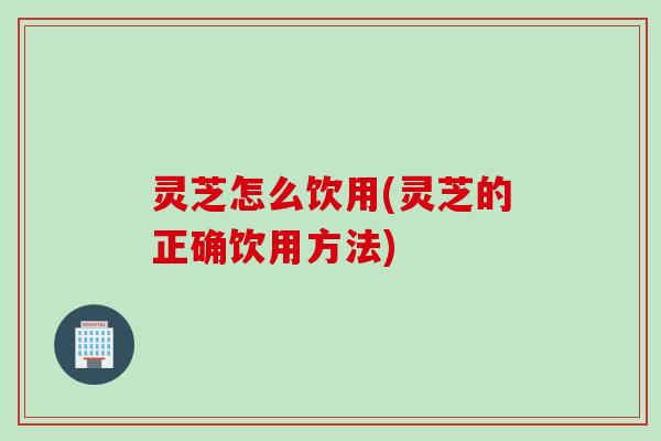 灵芝怎么饮用(灵芝的正确饮用方法)