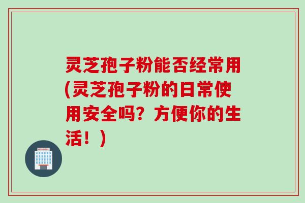 灵芝孢子粉能否经常用(灵芝孢子粉的日常使用安全吗？方便你的生活！)