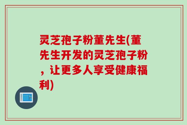 灵芝孢子粉董先生(董先生开发的灵芝孢子粉，让更多人享受健康福利)