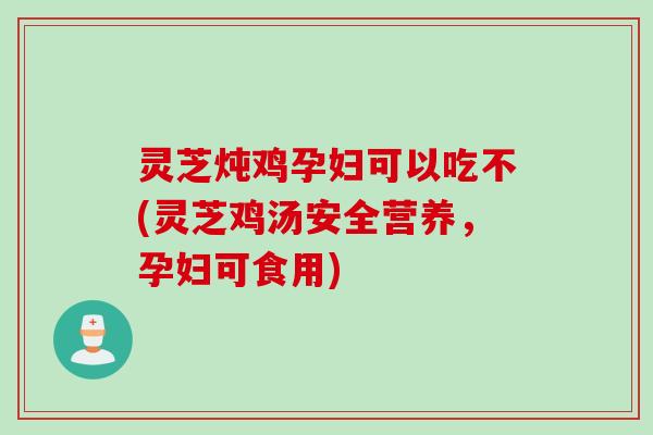 灵芝炖鸡孕妇可以吃不(灵芝鸡汤安全营养，孕妇可食用)