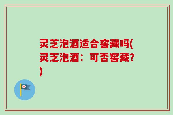 灵芝泡酒适合窖藏吗(灵芝泡酒：可否窖藏？)