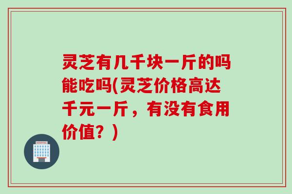 灵芝有几千块一斤的吗能吃吗(灵芝价格高达千元一斤，有没有食用价值？)