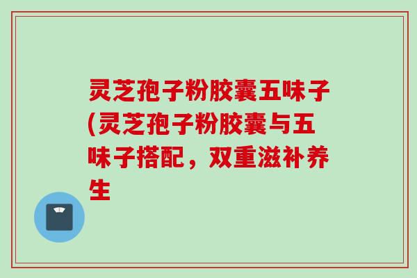 灵芝孢子粉胶囊五味子(灵芝孢子粉胶囊与五味子搭配，双重滋补养生