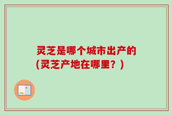 灵芝是哪个城市出产的(灵芝产地在哪里？)