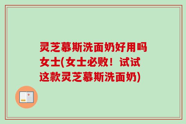 灵芝慕斯洗面奶好用吗女士(女士必败！试试这款灵芝慕斯洗面奶)