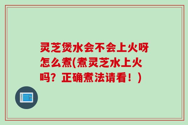 灵芝煲水会不会上火呀怎么煮(煮灵芝水上火吗？正确煮法请看！)