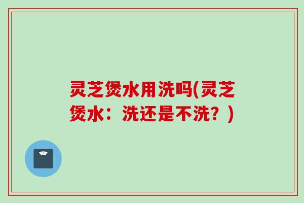 灵芝煲水用洗吗(灵芝煲水：洗还是不洗？)