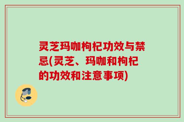 灵芝玛咖枸杞功效与禁忌(灵芝、玛咖和枸杞的功效和注意事项)